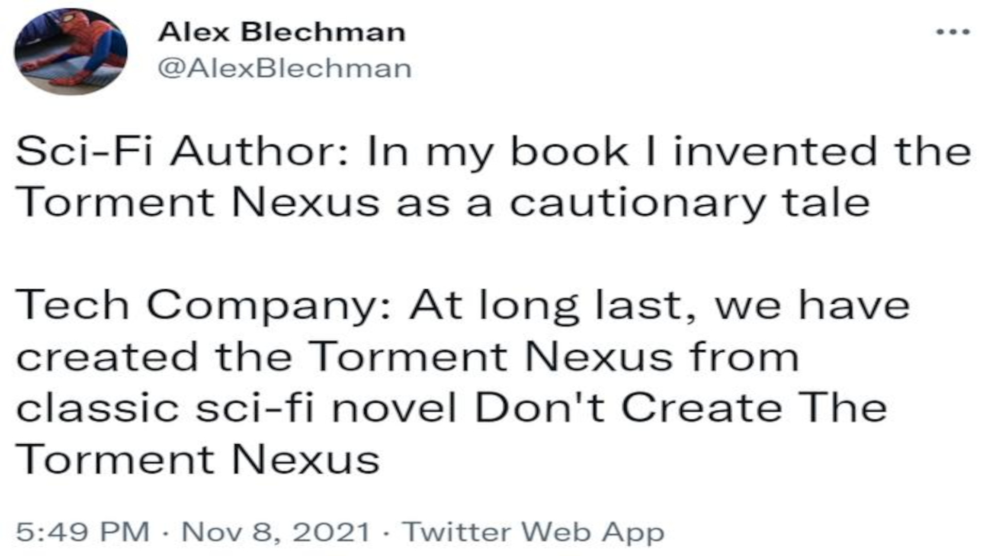 Sci-fi Author: In my book I invented the Torment Nexus as a cautionary tale. Tech Company: At long last, we have created the Torment Nexus from classic sci-fi novel Don't Create The Torment Nexus